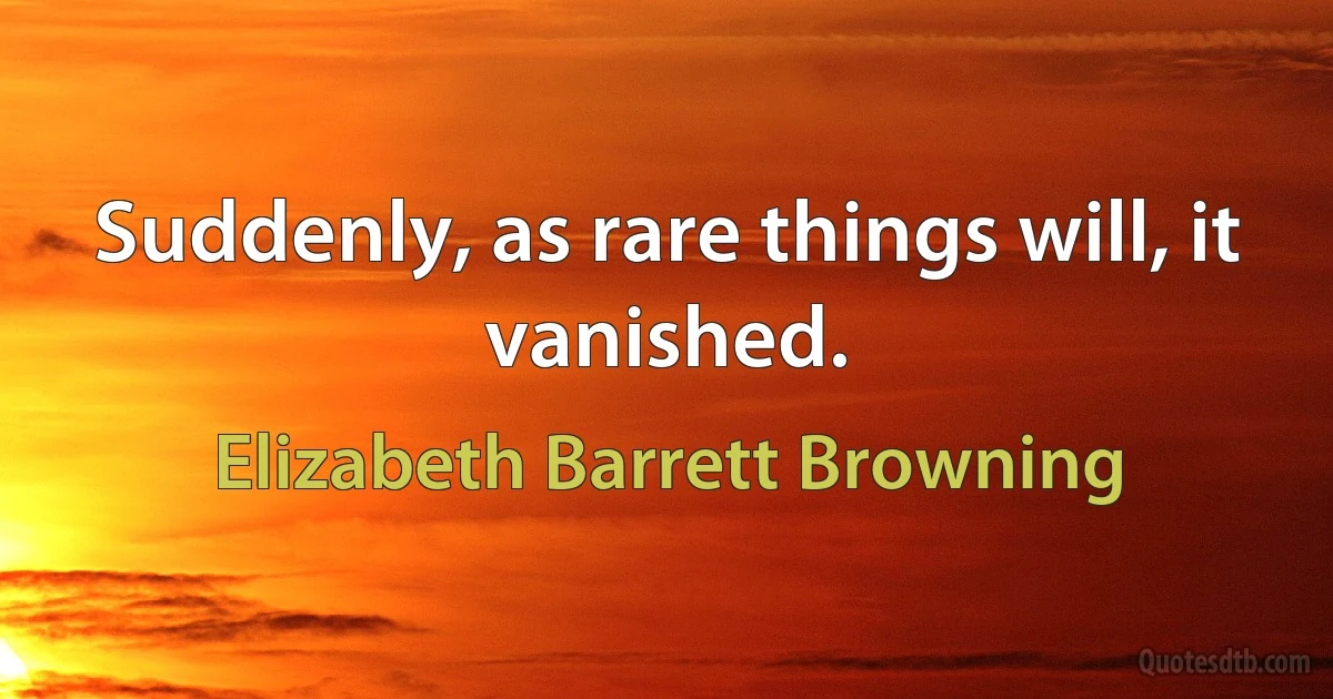 Suddenly, as rare things will, it vanished. (Elizabeth Barrett Browning)