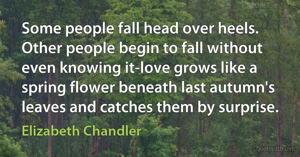 Some people fall head over heels. Other people begin to fall without even knowing it-love grows like a spring flower beneath last autumn's leaves and catches them by surprise. (Elizabeth Chandler)