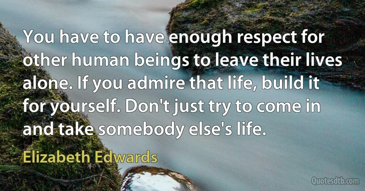 You have to have enough respect for other human beings to leave their lives alone. If you admire that life, build it for yourself. Don't just try to come in and take somebody else's life. (Elizabeth Edwards)