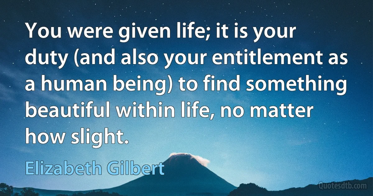 You were given life; it is your duty (and also your entitlement as a human being) to find something beautiful within life, no matter how slight. (Elizabeth Gilbert)