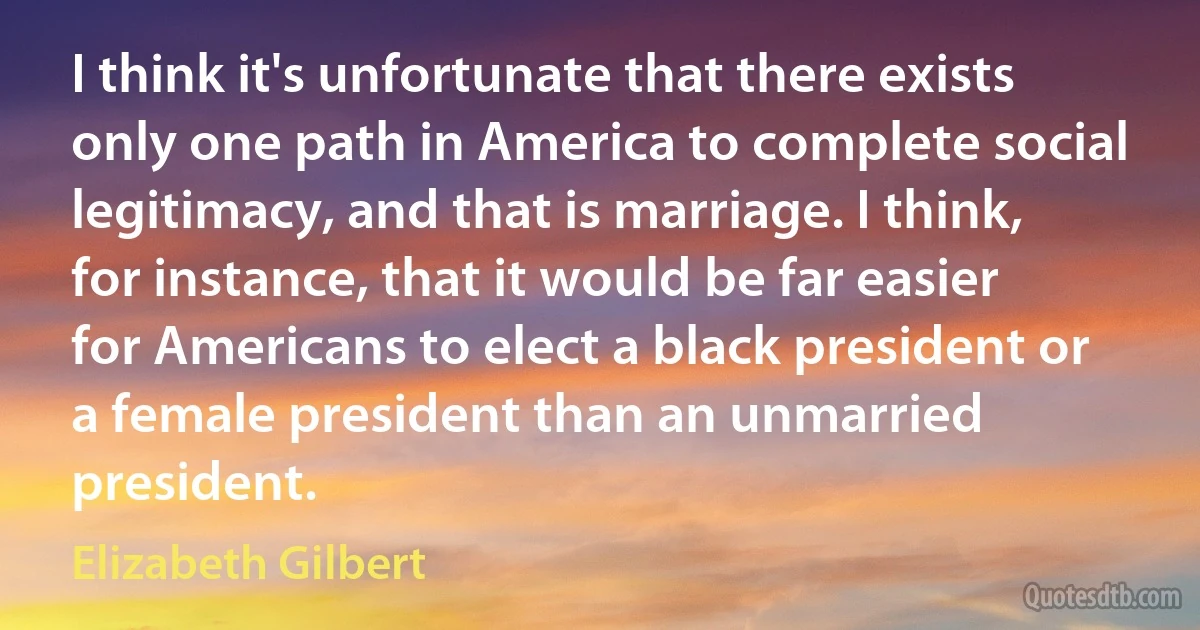 I think it's unfortunate that there exists only one path in America to complete social legitimacy, and that is marriage. I think, for instance, that it would be far easier for Americans to elect a black president or a female president than an unmarried president. (Elizabeth Gilbert)