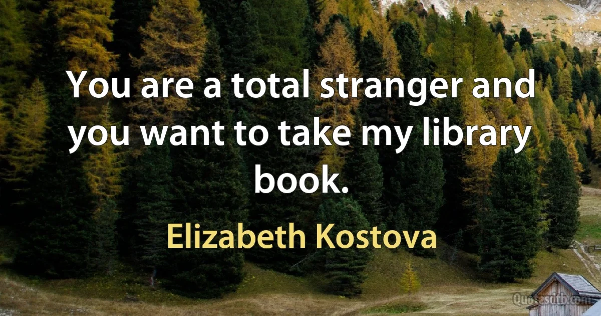 You are a total stranger and you want to take my library book. (Elizabeth Kostova)