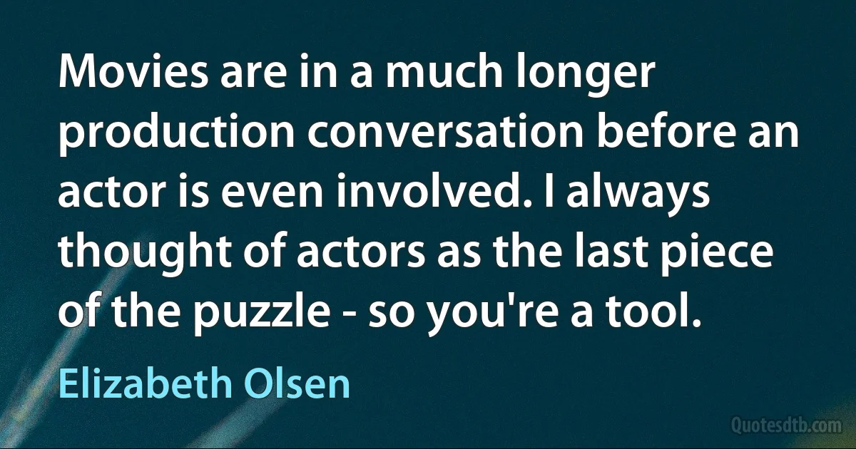 Movies are in a much longer production conversation before an actor is even involved. I always thought of actors as the last piece of the puzzle - so you're a tool. (Elizabeth Olsen)