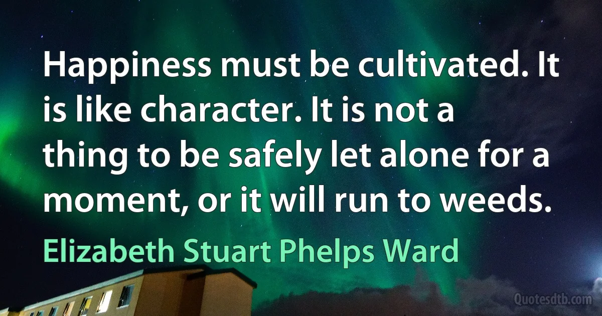 Happiness must be cultivated. It is like character. It is not a thing to be safely let alone for a moment, or it will run to weeds. (Elizabeth Stuart Phelps Ward)