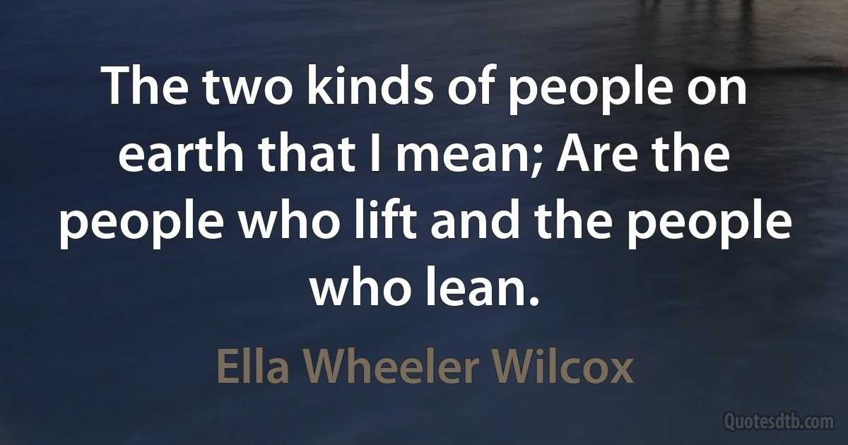 The two kinds of people on earth that I mean; Are the people who lift and the people who lean. (Ella Wheeler Wilcox)