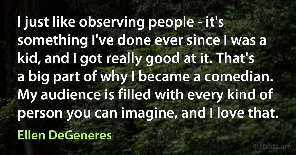 I just like observing people - it's something I've done ever since I was a kid, and I got really good at it. That's a big part of why I became a comedian. My audience is filled with every kind of person you can imagine, and I love that. (Ellen DeGeneres)