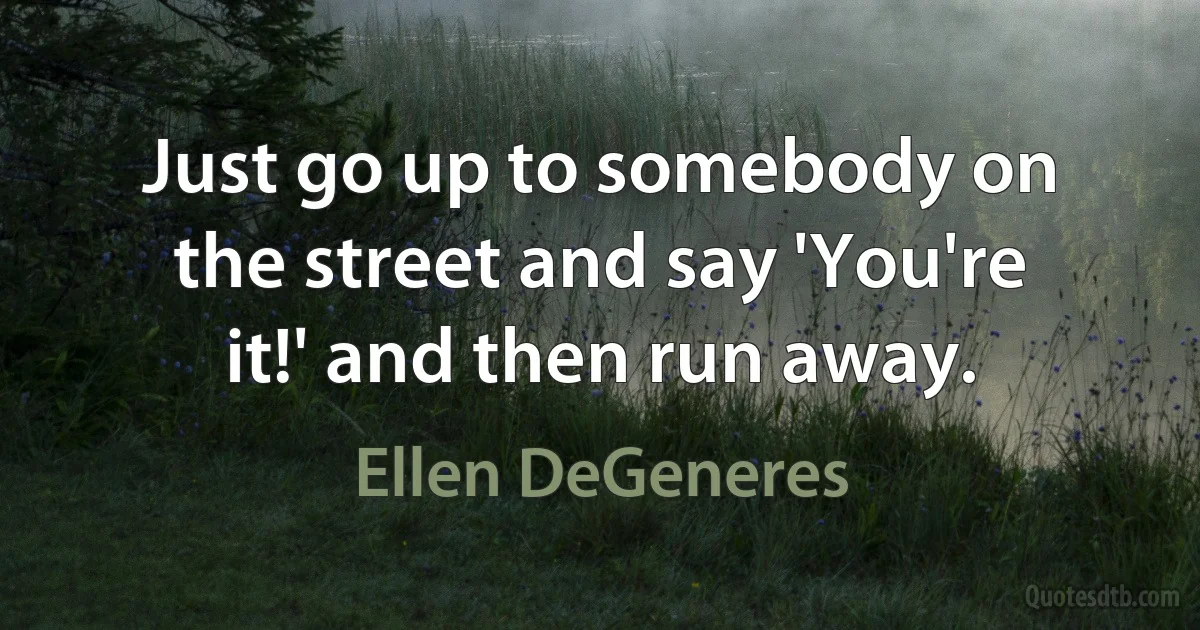 Just go up to somebody on the street and say 'You're it!' and then run away. (Ellen DeGeneres)