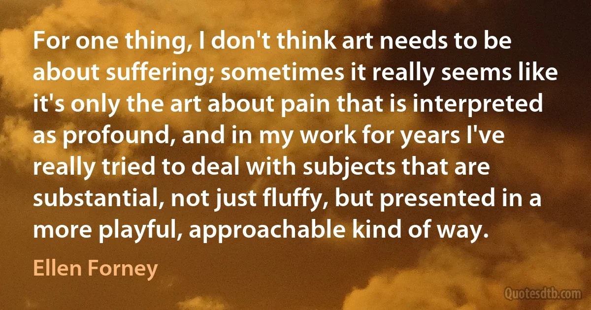 For one thing, I don't think art needs to be about suffering; sometimes it really seems like it's only the art about pain that is interpreted as profound, and in my work for years I've really tried to deal with subjects that are substantial, not just fluffy, but presented in a more playful, approachable kind of way. (Ellen Forney)