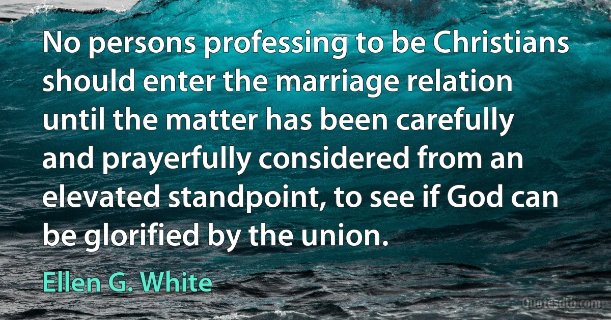 No persons professing to be Christians should enter the marriage relation until the matter has been carefully and prayerfully considered from an elevated standpoint, to see if God can be glorified by the union. (Ellen G. White)