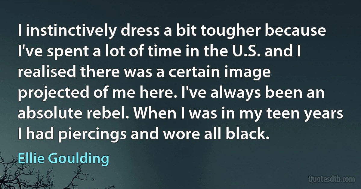 I instinctively dress a bit tougher because I've spent a lot of time in the U.S. and I realised there was a certain image projected of me here. I've always been an absolute rebel. When I was in my teen years I had piercings and wore all black. (Ellie Goulding)