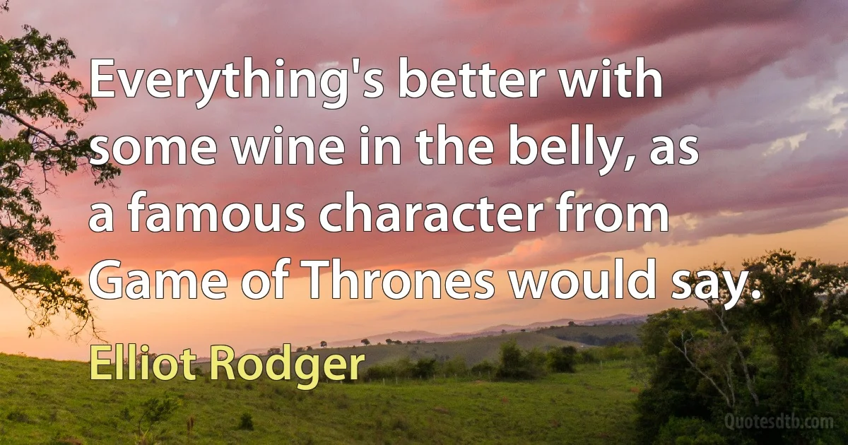 Everything's better with some wine in the belly, as a famous character from Game of Thrones would say. (Elliot Rodger)