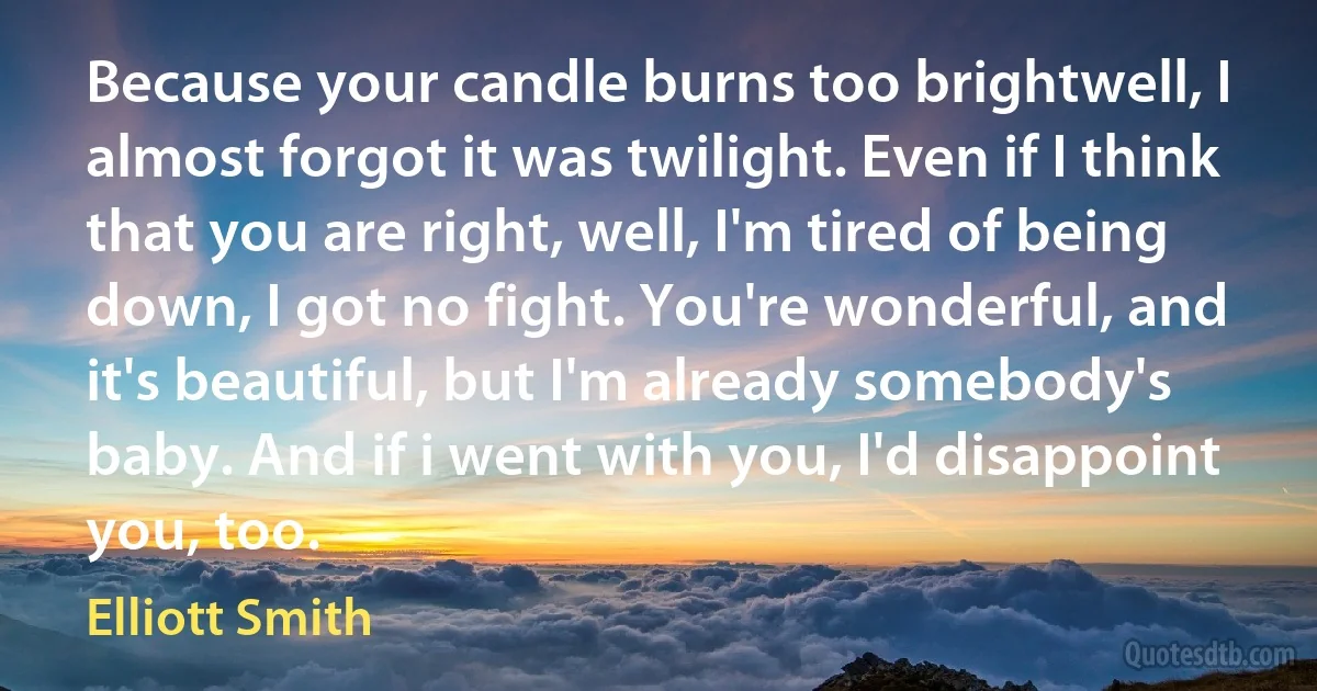 Because your candle burns too brightwell, I almost forgot it was twilight. Even if I think that you are right, well, I'm tired of being down, I got no fight. You're wonderful, and it's beautiful, but I'm already somebody's baby. And if i went with you, I'd disappoint you, too. (Elliott Smith)