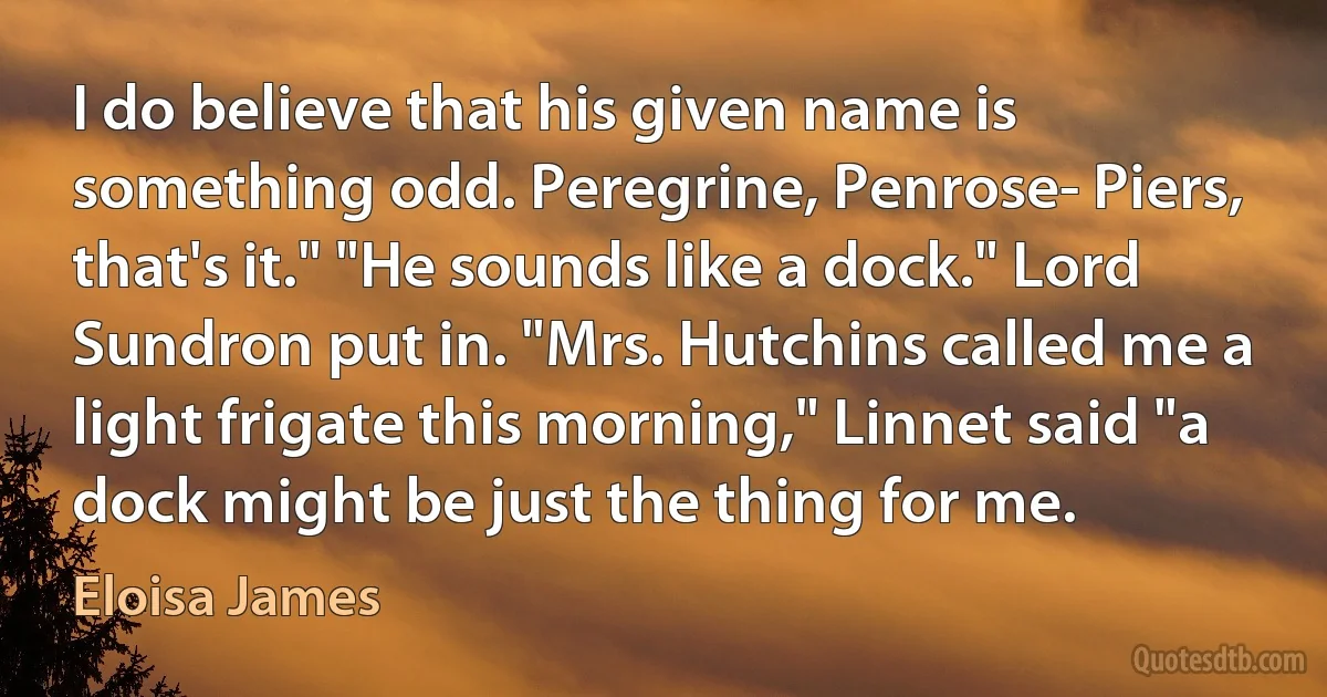 I do believe that his given name is something odd. Peregrine, Penrose- Piers, that's it." "He sounds like a dock." Lord Sundron put in. "Mrs. Hutchins called me a light frigate this morning," Linnet said "a dock might be just the thing for me. (Eloisa James)