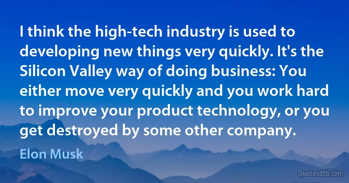 I think the high-tech industry is used to developing new things very quickly. It's the Silicon Valley way of doing business: You either move very quickly and you work hard to improve your product technology, or you get destroyed by some other company. (Elon Musk)