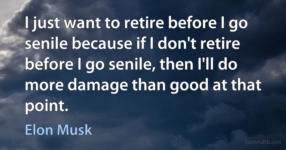 I just want to retire before I go senile because if I don't retire before I go senile, then I'll do more damage than good at that point. (Elon Musk)