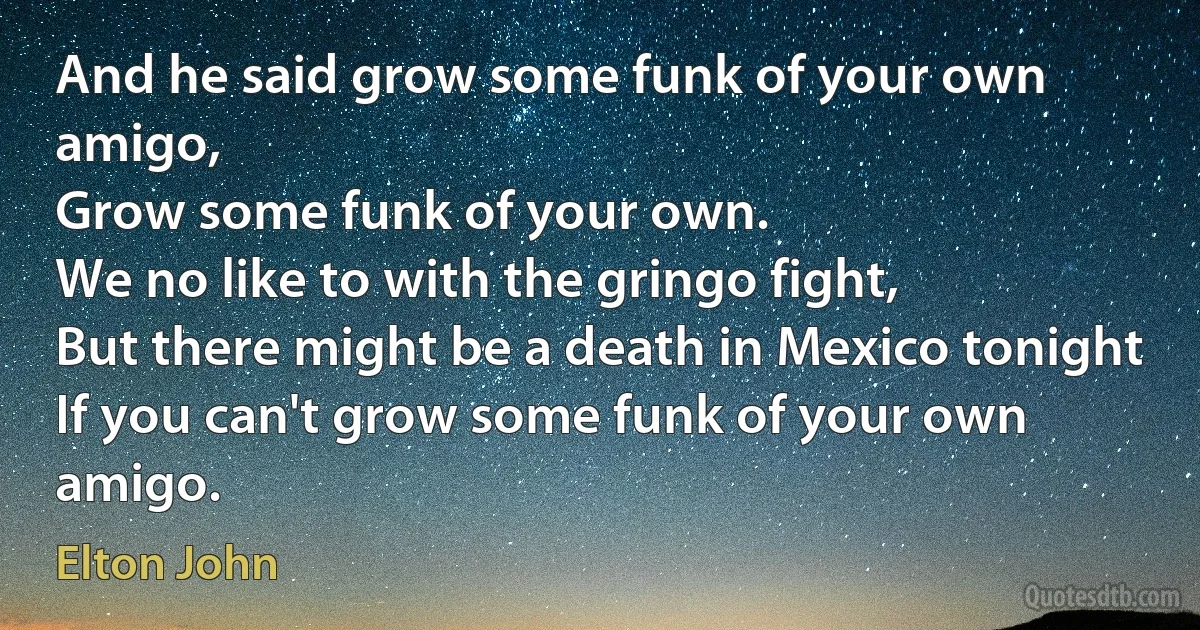 And he said grow some funk of your own amigo,
Grow some funk of your own.
We no like to with the gringo fight,
But there might be a death in Mexico tonight
If you can't grow some funk of your own amigo. (Elton John)