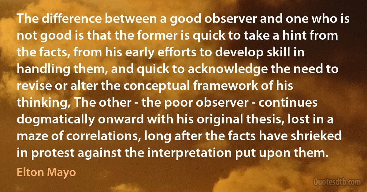 The difference between a good observer and one who is not good is that the former is quick to take a hint from the facts, from his early efforts to develop skill in handling them, and quick to acknowledge the need to revise or alter the conceptual framework of his thinking, The other - the poor observer - continues dogmatically onward with his original thesis, lost in a maze of correlations, long after the facts have shrieked in protest against the interpretation put upon them. (Elton Mayo)