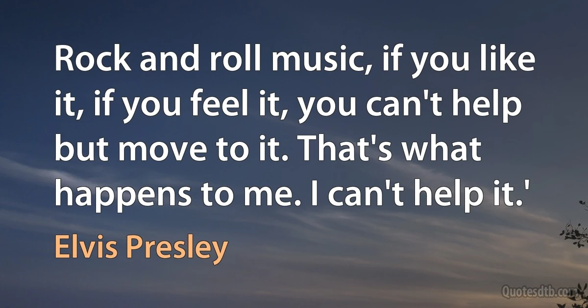 Rock and roll music, if you like it, if you feel it, you can't help but move to it. That's what happens to me. I can't help it.' (Elvis Presley)