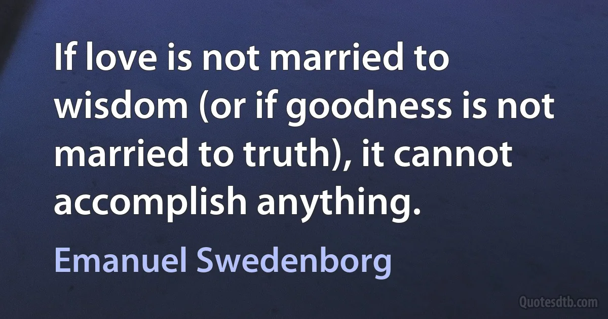 If love is not married to wisdom (or if goodness is not married to truth), it cannot accomplish anything. (Emanuel Swedenborg)