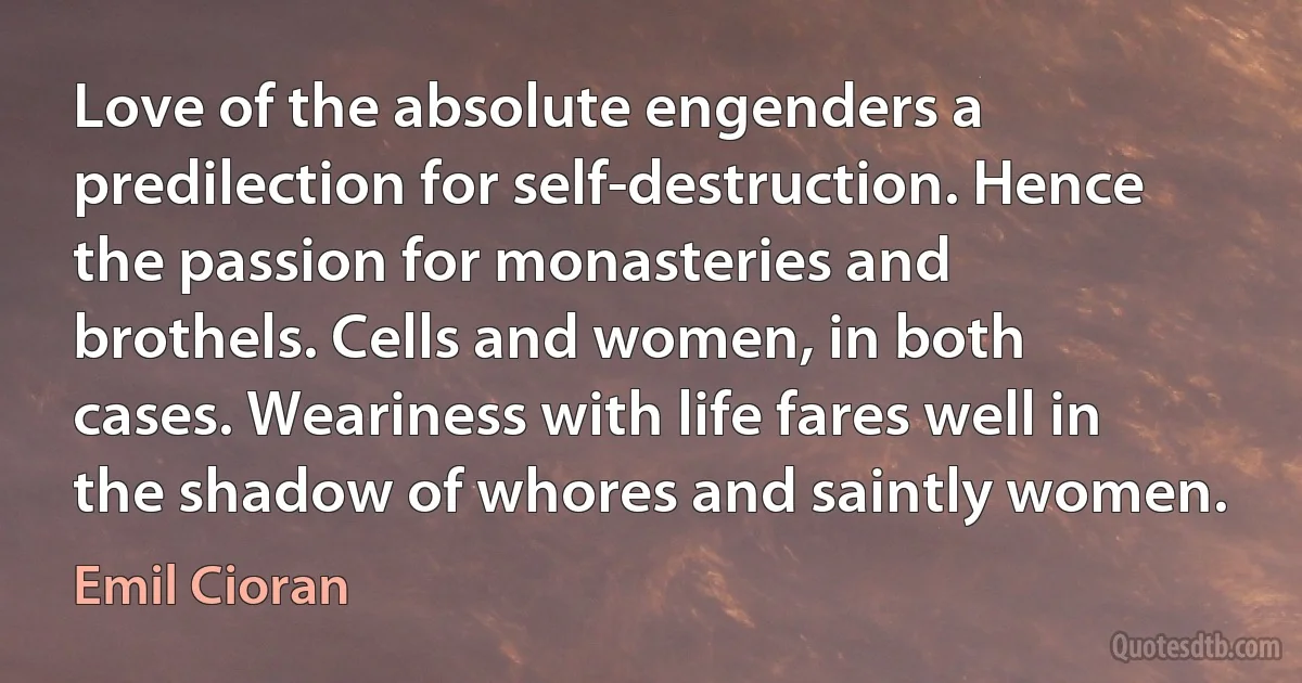 Love of the absolute engenders a predilection for self-destruction. Hence the passion for monasteries and brothels. Cells and women, in both cases. Weariness with life fares well in the shadow of whores and saintly women. (Emil Cioran)