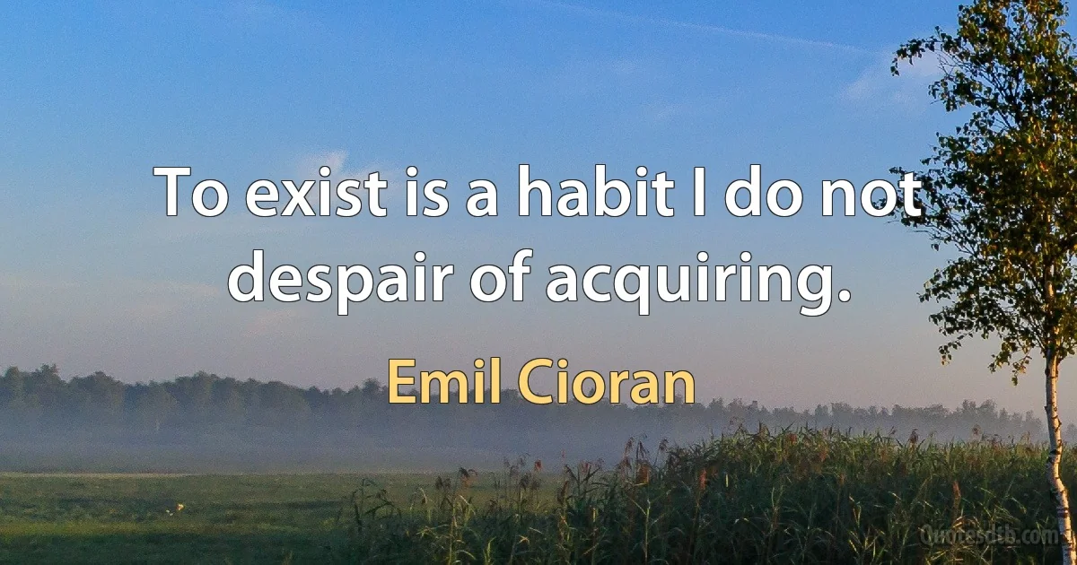 To exist is a habit I do not despair of acquiring. (Emil Cioran)