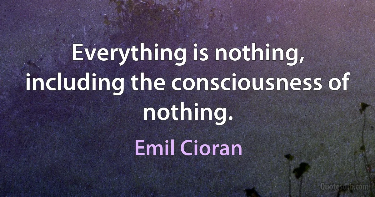 Everything is nothing, including the consciousness of nothing. (Emil Cioran)