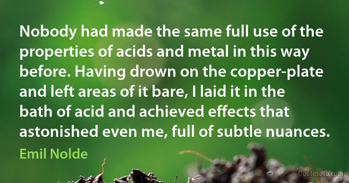 Nobody had made the same full use of the properties of acids and metal in this way before. Having drown on the copper-plate and left areas of it bare, I laid it in the bath of acid and achieved effects that astonished even me, full of subtle nuances. (Emil Nolde)