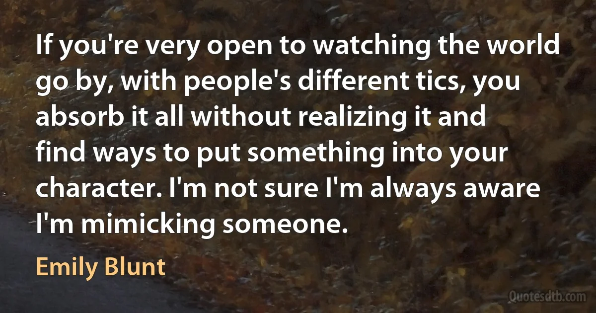 If you're very open to watching the world go by, with people's different tics, you absorb it all without realizing it and find ways to put something into your character. I'm not sure I'm always aware I'm mimicking someone. (Emily Blunt)