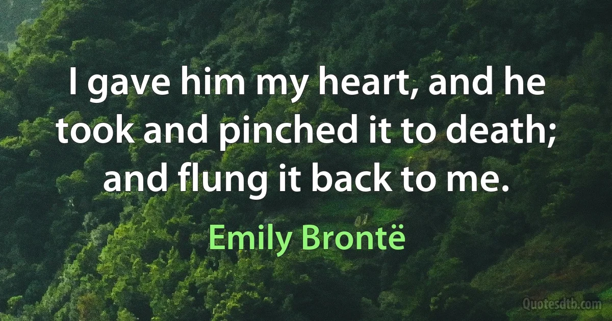 I gave him my heart, and he took and pinched it to death; and flung it back to me. (Emily Brontë)