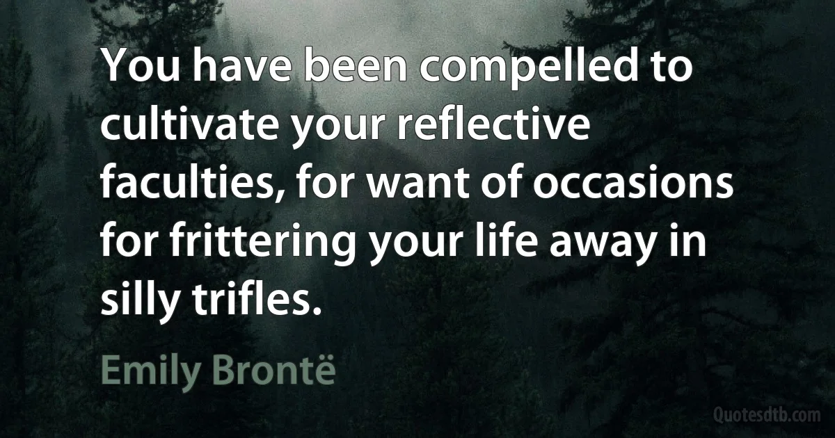 You have been compelled to cultivate your reflective faculties, for want of occasions for frittering your life away in silly trifles. (Emily Brontë)