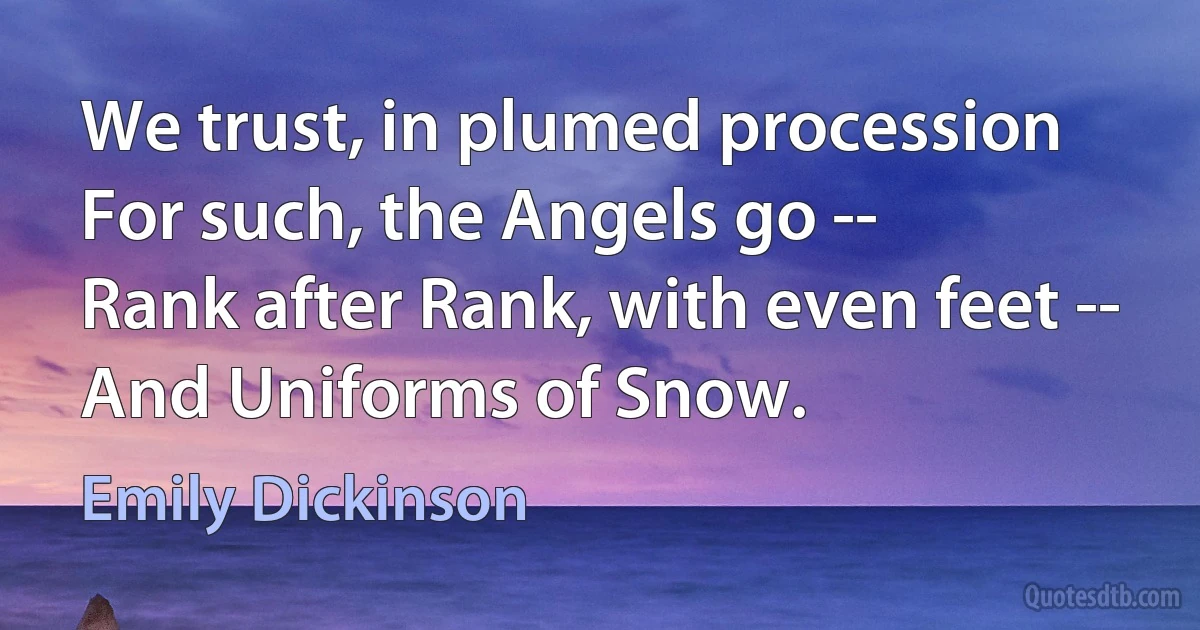 We trust, in plumed procession
For such, the Angels go --
Rank after Rank, with even feet --
And Uniforms of Snow. (Emily Dickinson)