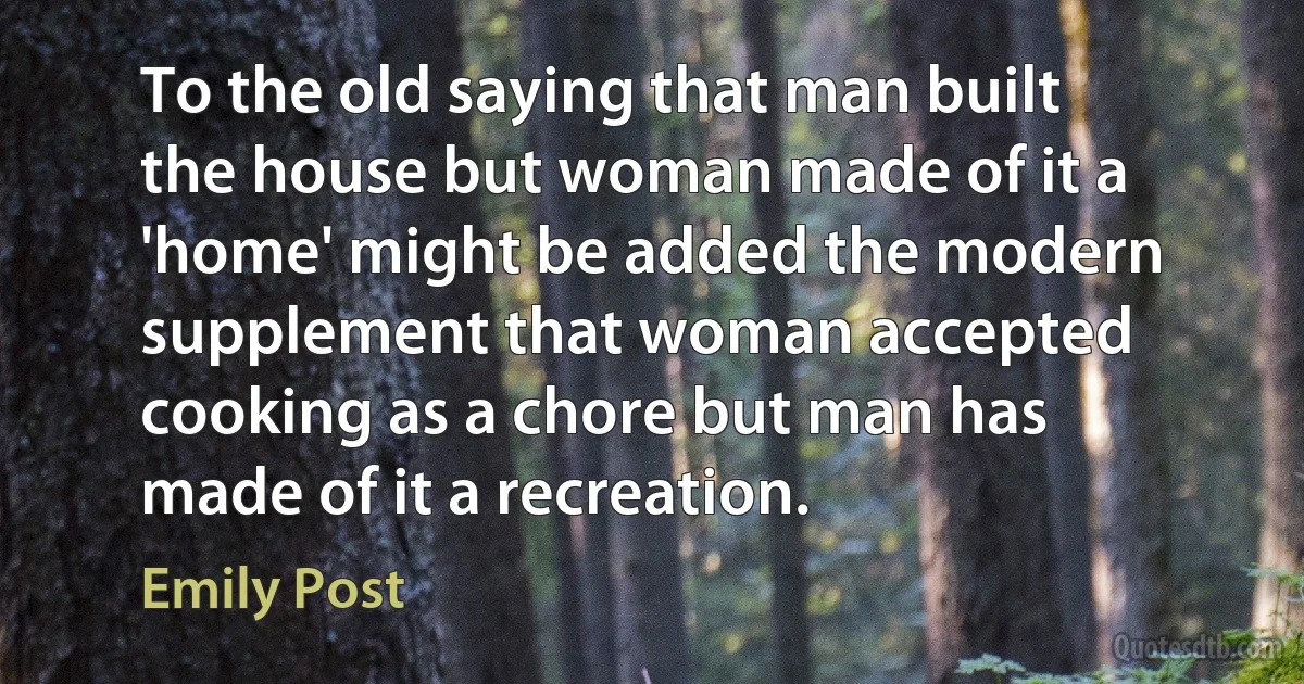 To the old saying that man built the house but woman made of it a 'home' might be added the modern supplement that woman accepted cooking as a chore but man has made of it a recreation. (Emily Post)