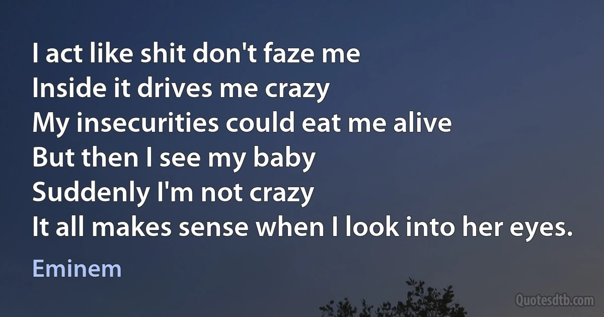 I act like shit don't faze me
Inside it drives me crazy
My insecurities could eat me alive
But then I see my baby
Suddenly I'm not crazy
It all makes sense when I look into her eyes. (Eminem)