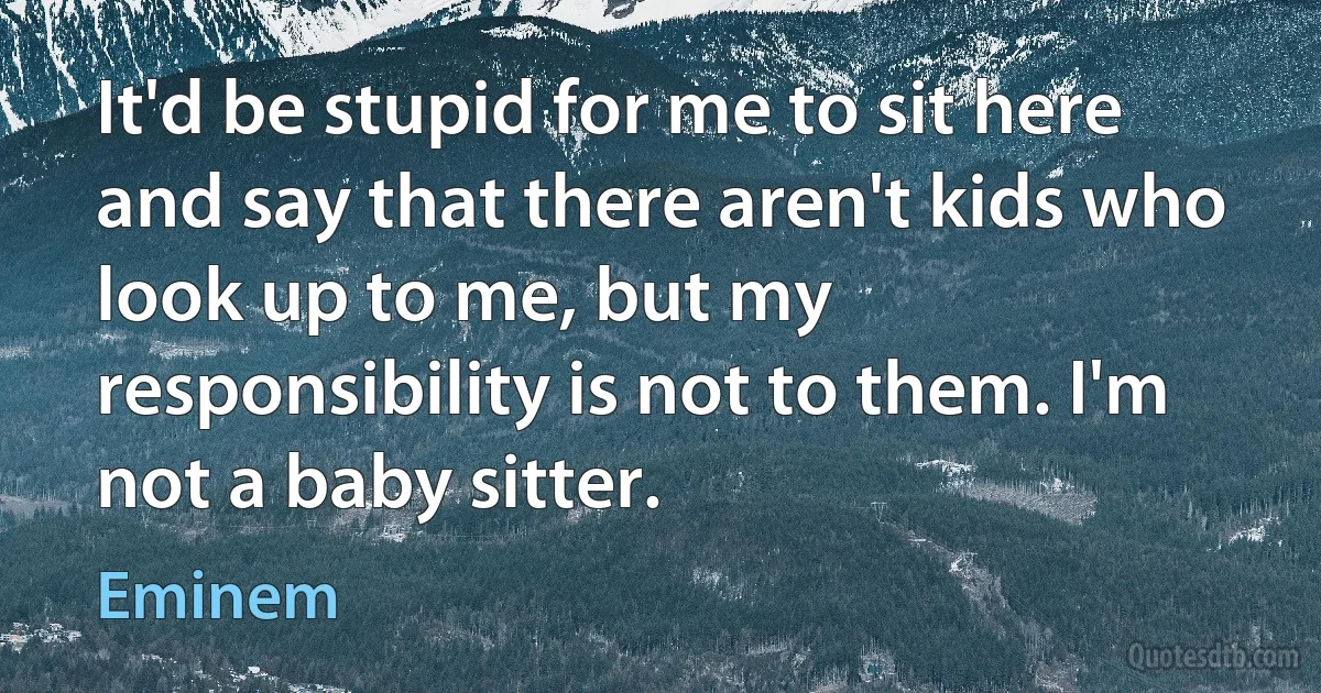 It'd be stupid for me to sit here and say that there aren't kids who look up to me, but my responsibility is not to them. I'm not a baby sitter. (Eminem)