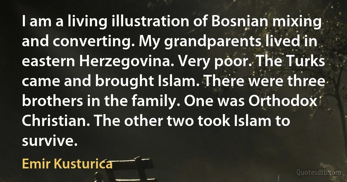 I am a living illustration of Bosnian mixing and converting. My grandparents lived in eastern Herzegovina. Very poor. The Turks came and brought Islam. There were three brothers in the family. One was Orthodox Christian. The other two took Islam to survive. (Emir Kusturica)