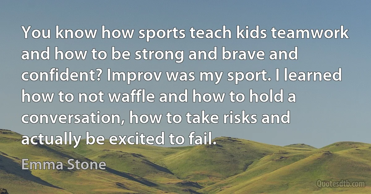 You know how sports teach kids teamwork and how to be strong and brave and confident? Improv was my sport. I learned how to not waffle and how to hold a conversation, how to take risks and actually be excited to fail. (Emma Stone)