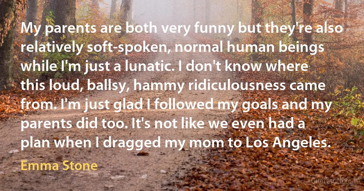 My parents are both very funny but they're also relatively soft-spoken, normal human beings while I'm just a lunatic. I don't know where this loud, ballsy, hammy ridiculousness came from. I'm just glad I followed my goals and my parents did too. It's not like we even had a plan when I dragged my mom to Los Angeles. (Emma Stone)