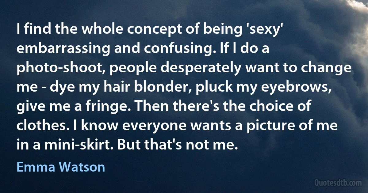 I find the whole concept of being 'sexy' embarrassing and confusing. If I do a photo-shoot, people desperately want to change me - dye my hair blonder, pluck my eyebrows, give me a fringe. Then there's the choice of clothes. I know everyone wants a picture of me in a mini-skirt. But that's not me. (Emma Watson)