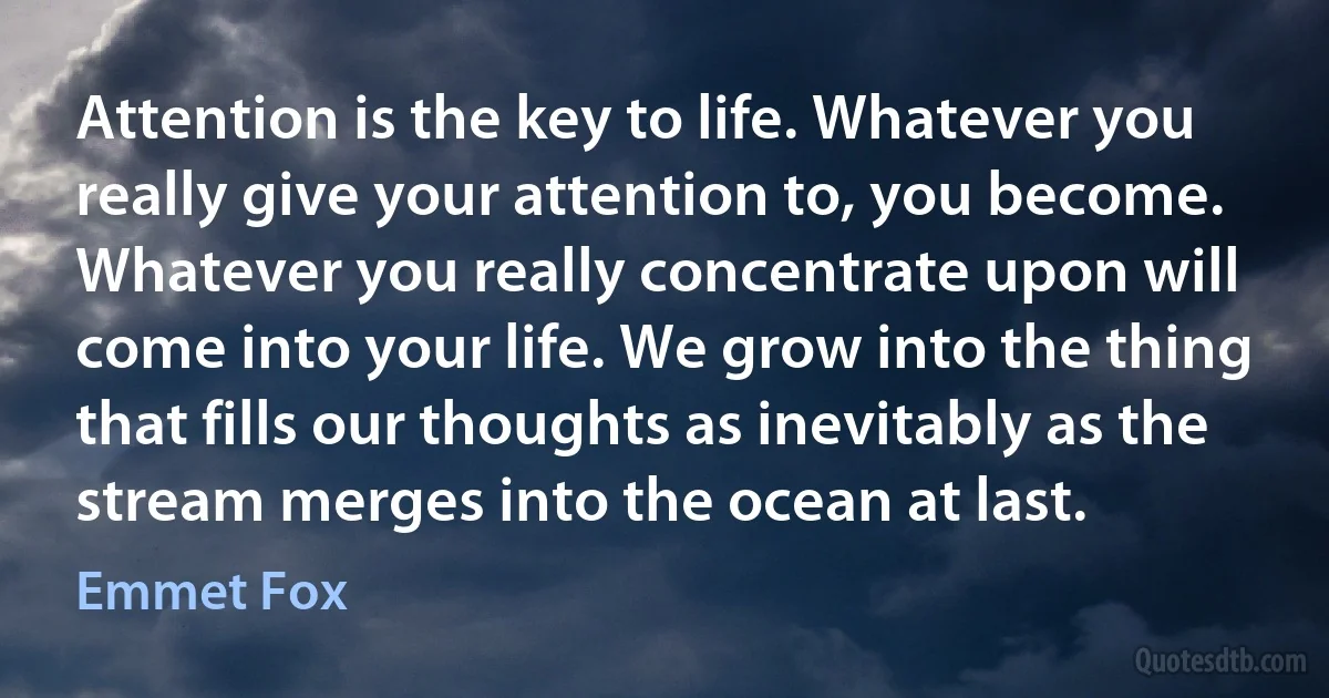 Attention is the key to life. Whatever you really give your attention to, you become. Whatever you really concentrate upon will come into your life. We grow into the thing that fills our thoughts as inevitably as the stream merges into the ocean at last. (Emmet Fox)