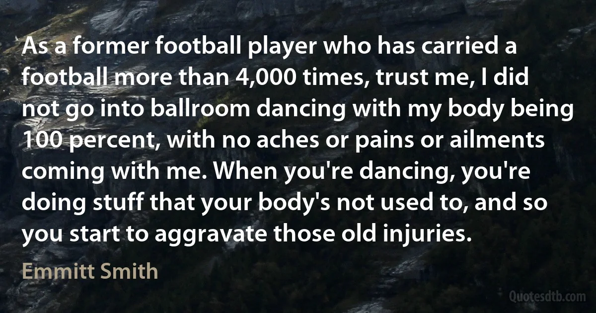 As a former football player who has carried a football more than 4,000 times, trust me, I did not go into ballroom dancing with my body being 100 percent, with no aches or pains or ailments coming with me. When you're dancing, you're doing stuff that your body's not used to, and so you start to aggravate those old injuries. (Emmitt Smith)