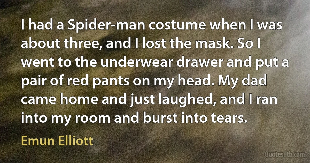 I had a Spider-man costume when I was about three, and I lost the mask. So I went to the underwear drawer and put a pair of red pants on my head. My dad came home and just laughed, and I ran into my room and burst into tears. (Emun Elliott)