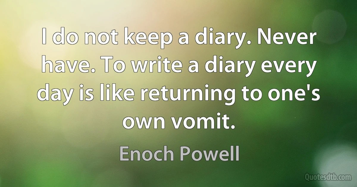 I do not keep a diary. Never have. To write a diary every day is like returning to one's own vomit. (Enoch Powell)