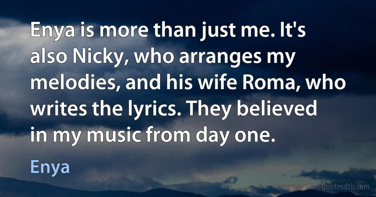 Enya is more than just me. It's also Nicky, who arranges my melodies, and his wife Roma, who writes the lyrics. They believed in my music from day one. (Enya)