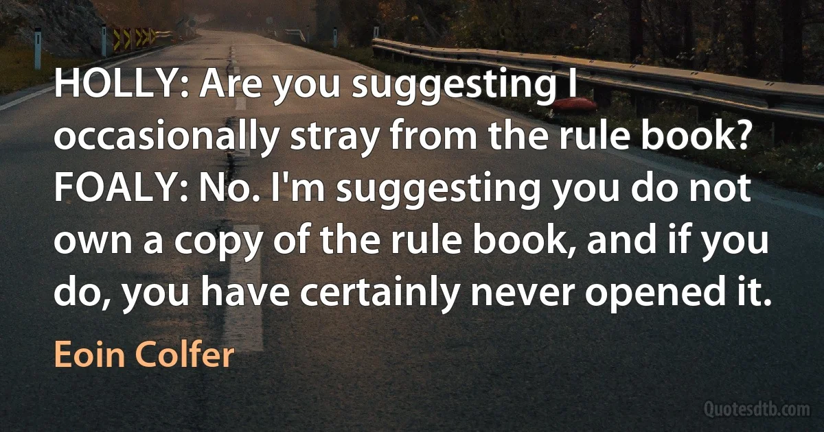 HOLLY: Are you suggesting I occasionally stray from the rule book? FOALY: No. I'm suggesting you do not own a copy of the rule book, and if you do, you have certainly never opened it. (Eoin Colfer)