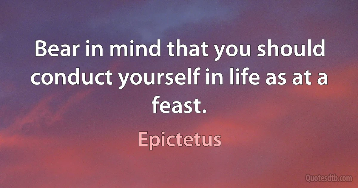 Bear in mind that you should conduct yourself in life as at a feast. (Epictetus)