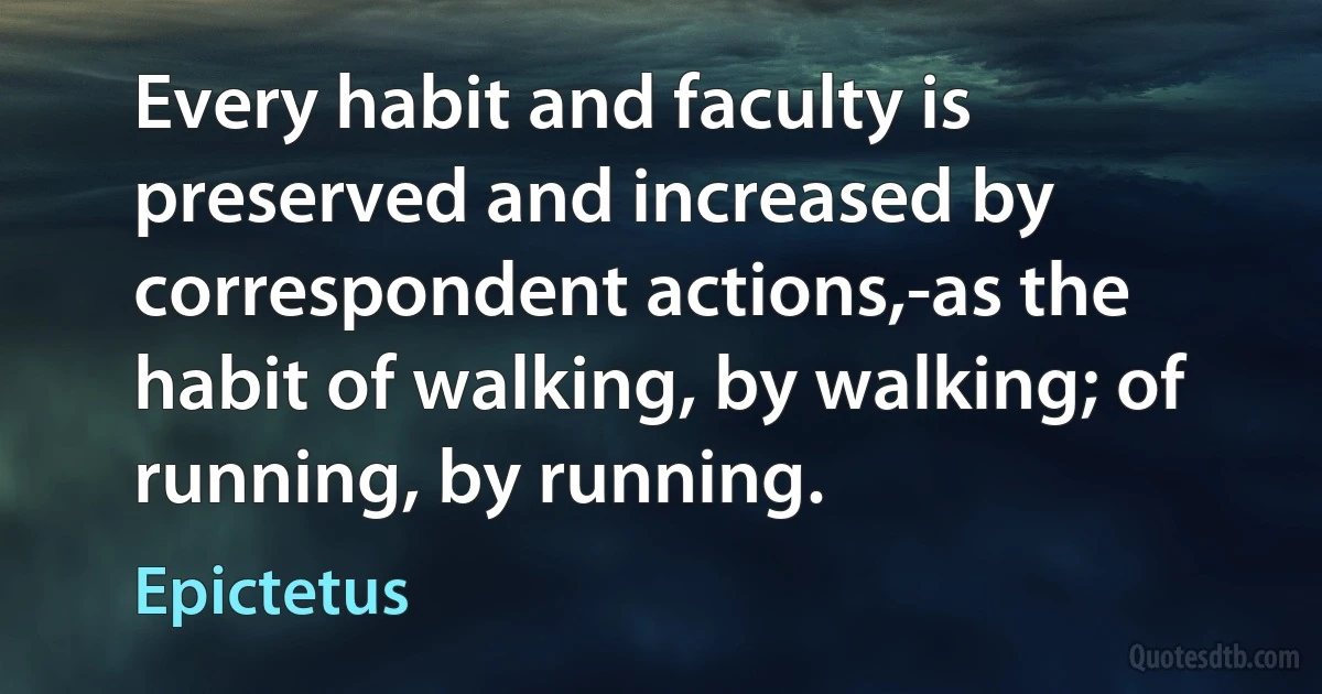 Every habit and faculty is preserved and increased by correspondent actions,-as the habit of walking, by walking; of running, by running. (Epictetus)