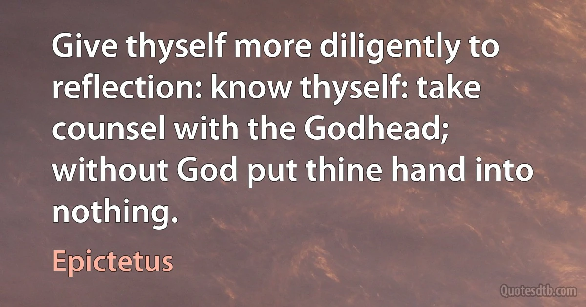 Give thyself more diligently to reflection: know thyself: take counsel with the Godhead; without God put thine hand into nothing. (Epictetus)