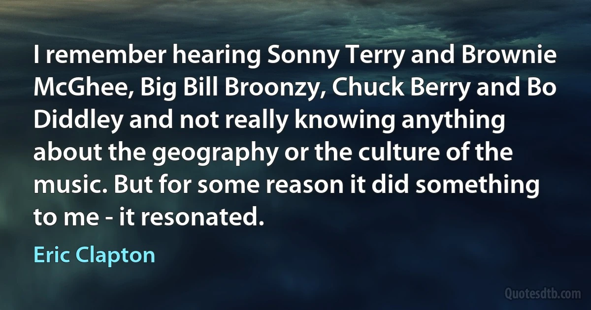 I remember hearing Sonny Terry and Brownie McGhee, Big Bill Broonzy, Chuck Berry and Bo Diddley and not really knowing anything about the geography or the culture of the music. But for some reason it did something to me - it resonated. (Eric Clapton)