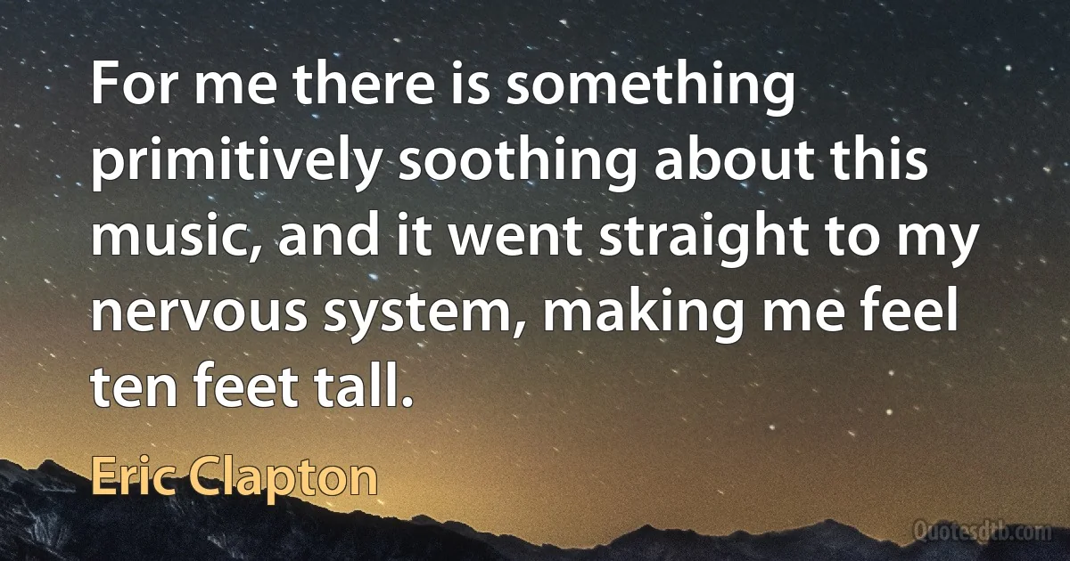 For me there is something primitively soothing about this music, and it went straight to my nervous system, making me feel ten feet tall. (Eric Clapton)