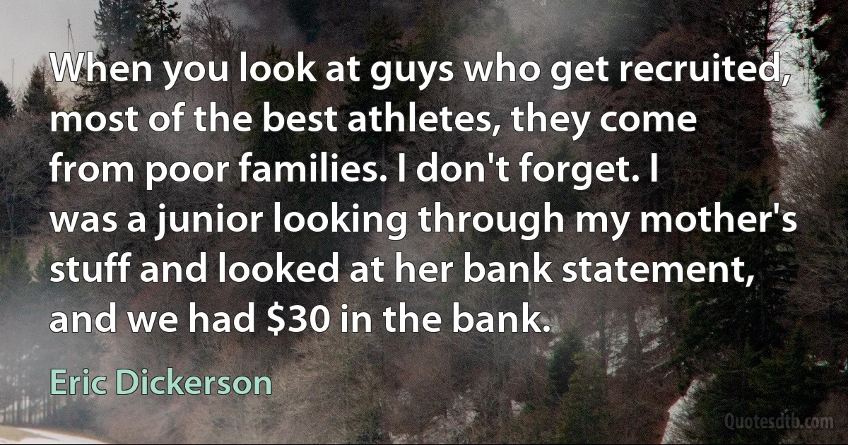 When you look at guys who get recruited, most of the best athletes, they come from poor families. I don't forget. I was a junior looking through my mother's stuff and looked at her bank statement, and we had $30 in the bank. (Eric Dickerson)